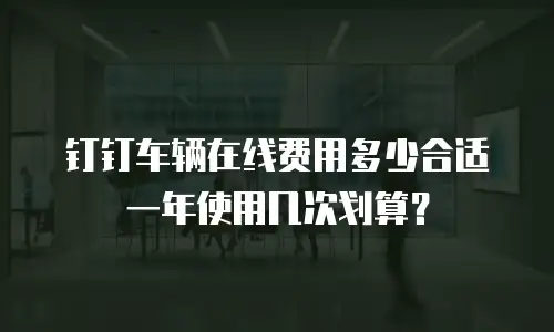 钉钉车辆在线费用多少合适 一年使用几次划算？