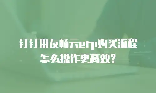 钉钉用友畅云erp购买流程怎么操作更高效？