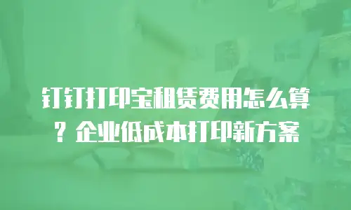 钉钉打印宝租赁费用怎么算？企业低成本打印新方案