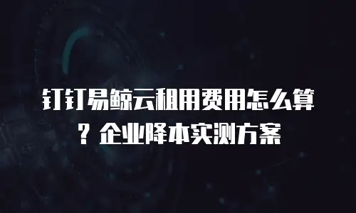 钉钉易鲸云租用费用怎么算？企业降本实测方案