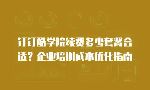 钉钉酷学院续费多少套餐合适？企业培训成本优化指南