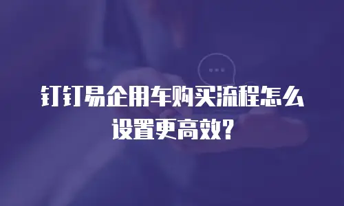 钉钉易企用车购买流程怎么设置更高效？