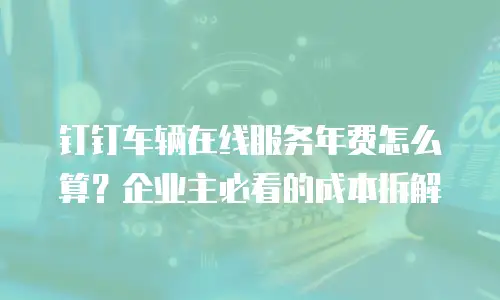 钉钉车辆在线服务年费怎么算？企业主必看的成本拆解