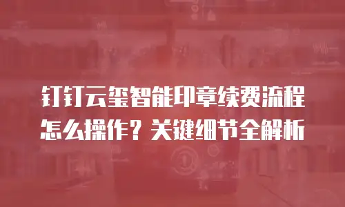 钉钉云玺智能印章续费流程怎么操作？关键细节全解析