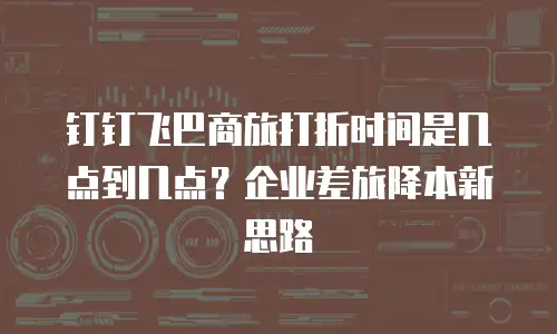 钉钉飞巴商旅打折时间是几点到几点？企业差旅降本新思路