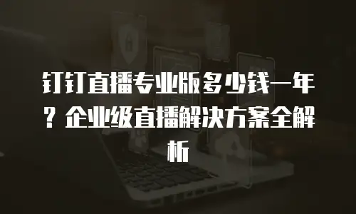 钉钉直播专业版多少钱一年？企业级直播解决方案全解析