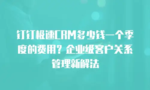 钉钉极速CRM多少钱一个季度的费用？企业级客户关系管理新解法
