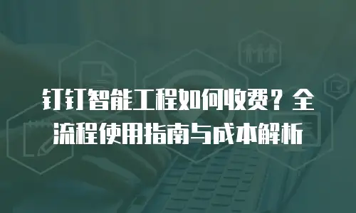 钉钉智能工程如何收费？全流程使用指南与成本解析