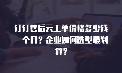 钉钉售后云工单价格多少钱一个月？企业如何选型最划算？