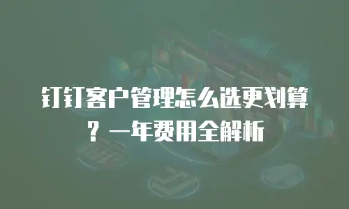 钉钉客户管理怎么选更划算？一年费用全解析