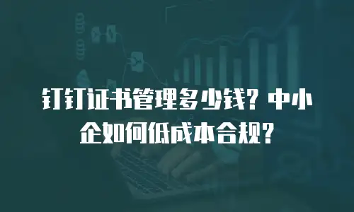钉钉证书管理多少钱？中小企如何低成本合规？