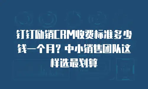 钉钉励销CRM收费标准多少钱一个月？中小销售团队这样选最划算
