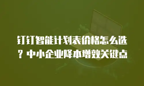 钉钉智能计划表价格怎么选？中小企业降本增效关键点