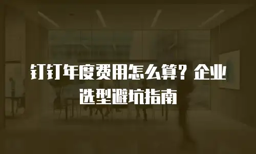 钉钉年度费用怎么算？企业选型避坑指南