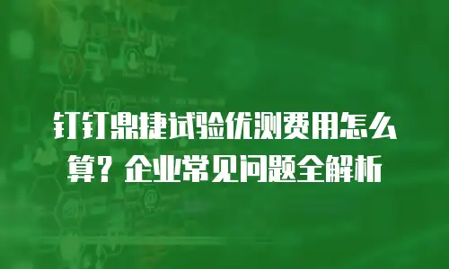 钉钉鼎捷试验优测费用怎么算？企业常见问题全解析