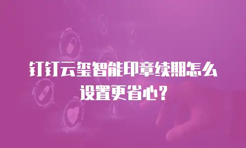 钉钉云玺智能印章续期怎么设置更省心？