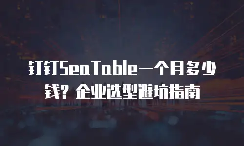 钉钉SeaTable一个月多少钱？企业选型避坑指南