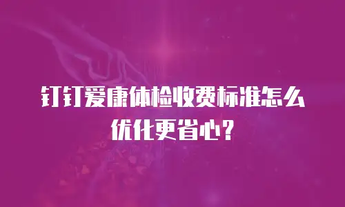 钉钉爱康体检收费标准怎么优化更省心？