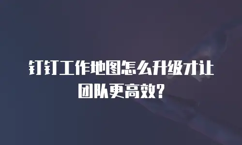 钉钉工作地图怎么升级才让团队更高效？