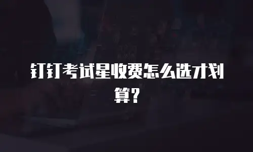 钉钉考试星收费怎么选才划算？