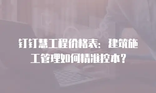 钉钉慧工程价格表：建筑施工管理如何精准控本？