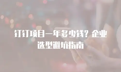 钉钉项目一年多少钱？企业选型避坑指南