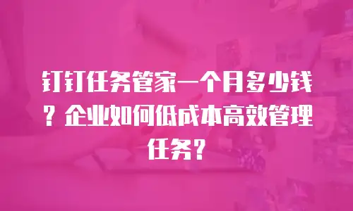 钉钉任务管家一个月多少钱？企业如何低成本高效管理任务？