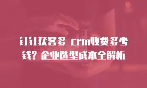 钉钉获客多 crm收费多少钱？企业选型成本全解析