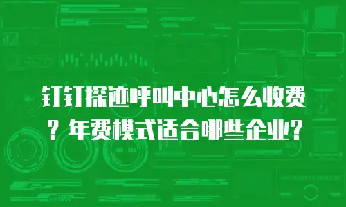 钉钉探迹呼叫中心怎么收费？年费模式适合哪些企业？