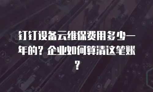 钉钉设备云维保费用多少一年的？企业如何算清这笔账？