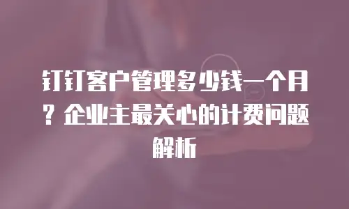 钉钉客户管理多少钱一个月？企业主最关心的计费问题解析