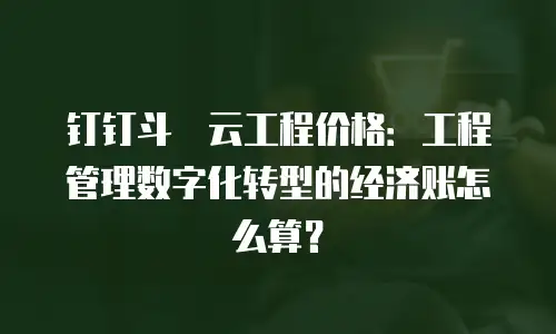 钉钉斗栱云工程价格：工程管理数字化转型的经济账怎么算？