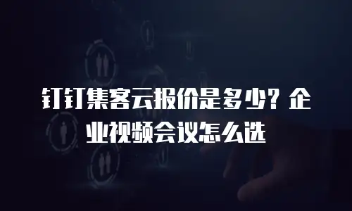 钉钉集客云报价是多少？企业视频会议怎么选
