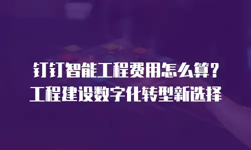 钉钉智能工程费用怎么算？工程建设数字化转型新选择