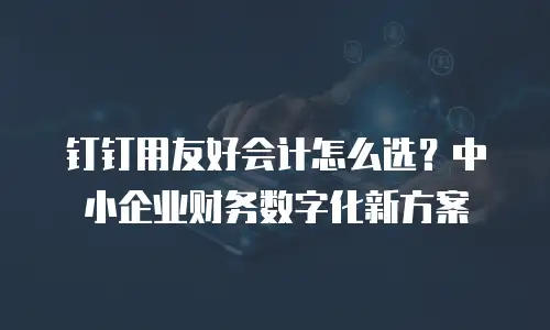 钉钉用友好会计怎么选？中小企业财务数字化新方案