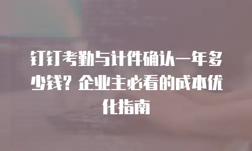 钉钉考勤与计件确认一年多少钱？企业主必看的成本优化指南