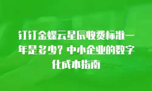 钉钉金蝶云星辰收费标准一年是多少？中小企业的数字化成本指南