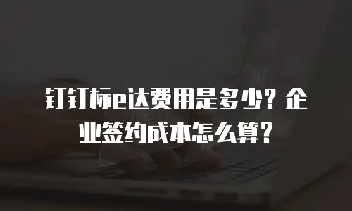 钉钉标e达费用是多少？企业签约成本怎么算？