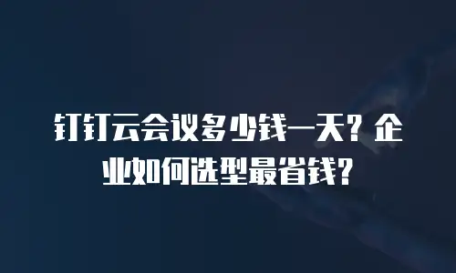 钉钉云会议多少钱一天？企业如何选型最省钱？