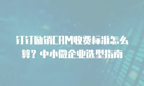 钉钉励销CRM收费标准怎么算？中小微企业选型指南