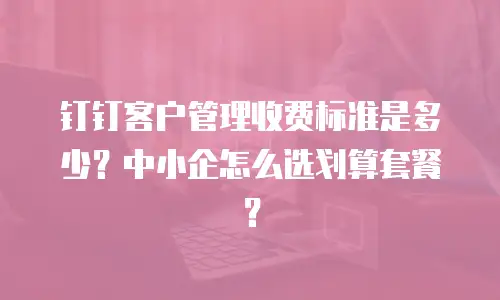 钉钉客户管理收费标准是多少？中小企怎么选划算套餐？