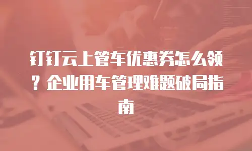 钉钉云上管车优惠券怎么领？企业用车管理难题破局指南