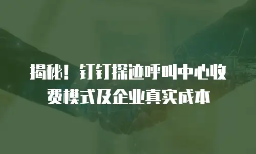 揭秘！钉钉探迹呼叫中心收费模式及企业真实成本