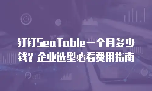钉钉SeaTable一个月多少钱？企业选型必看费用指南