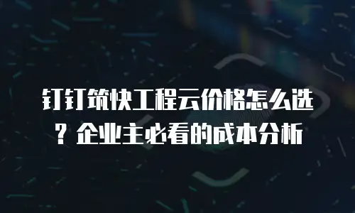 钉钉筑快工程云价格怎么选？企业主必看的成本分析