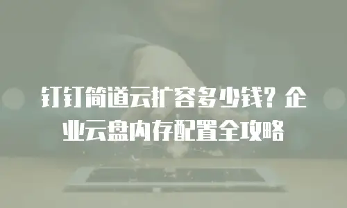 钉钉简道云扩容多少钱？企业云盘内存配置全攻略