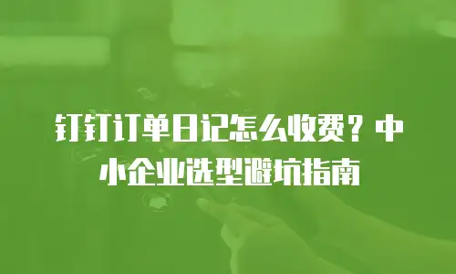 钉钉订单日记怎么收费？中小企业选型避坑指南