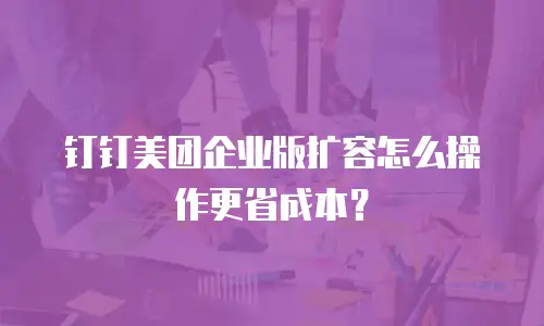 钉钉美团企业版扩容怎么操作更省成本？