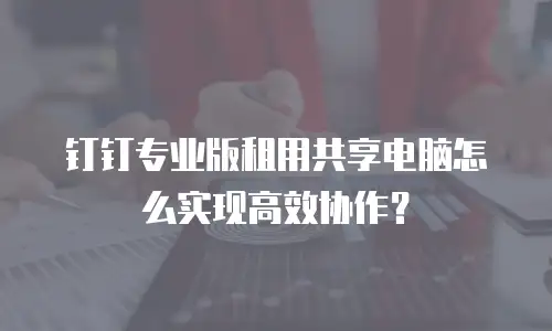 钉钉专业版租用共享电脑怎么实现高效协作？