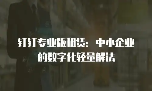 钉钉专业版租赁：中小企业的数字化轻量解法